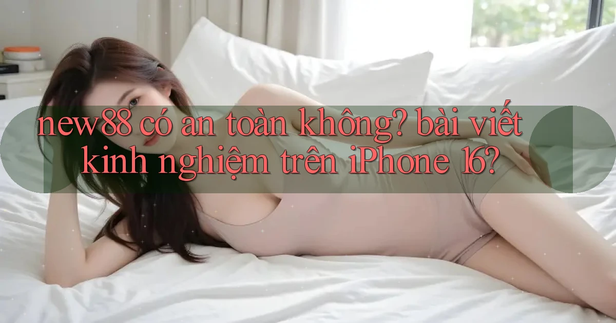 new88 có an toàn không bài viết kinh nghiệm trên iPhone 16