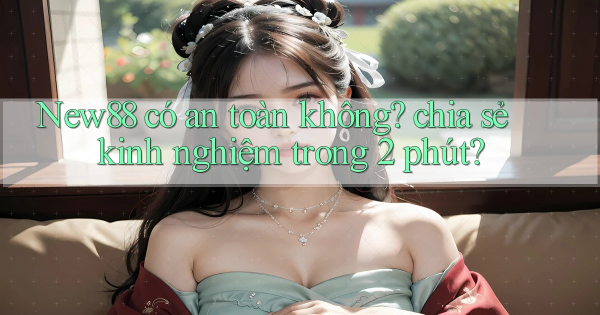 New88 có an toàn không chia sẻ kinh nghiệm trong 2 phút