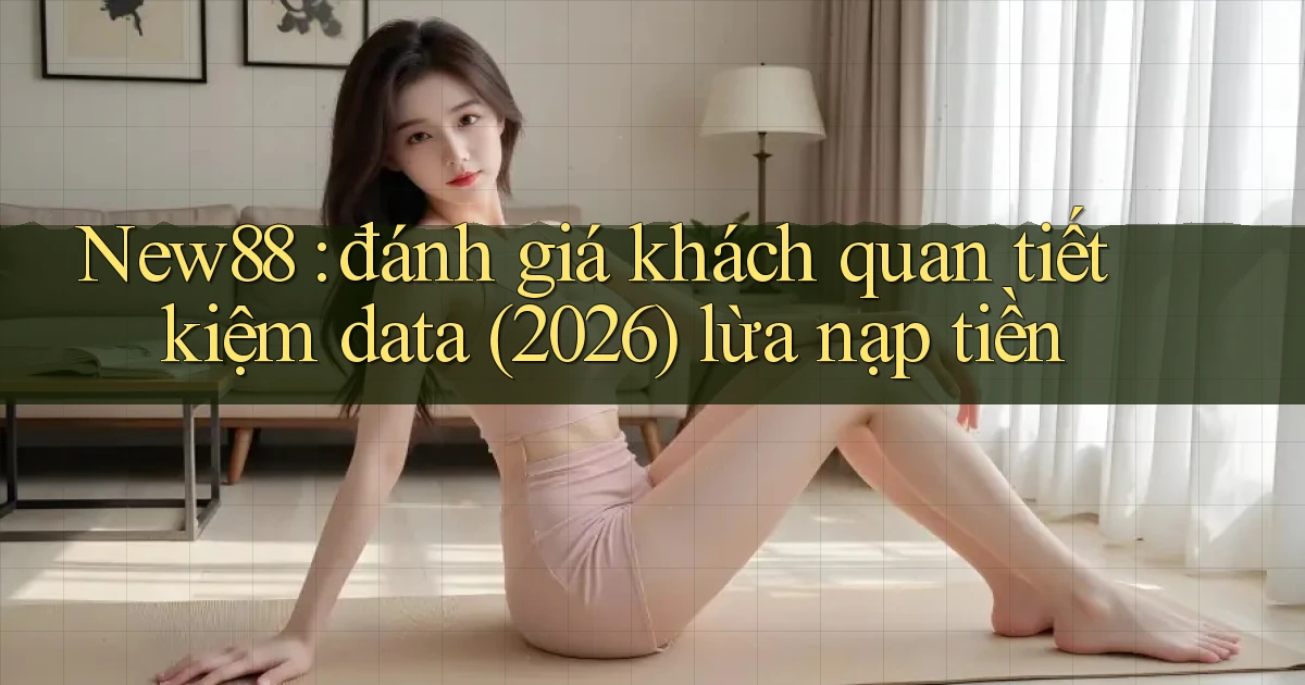 New88 đánh giá khách quan tiết kiệm data (2026) lừa nạp tiền