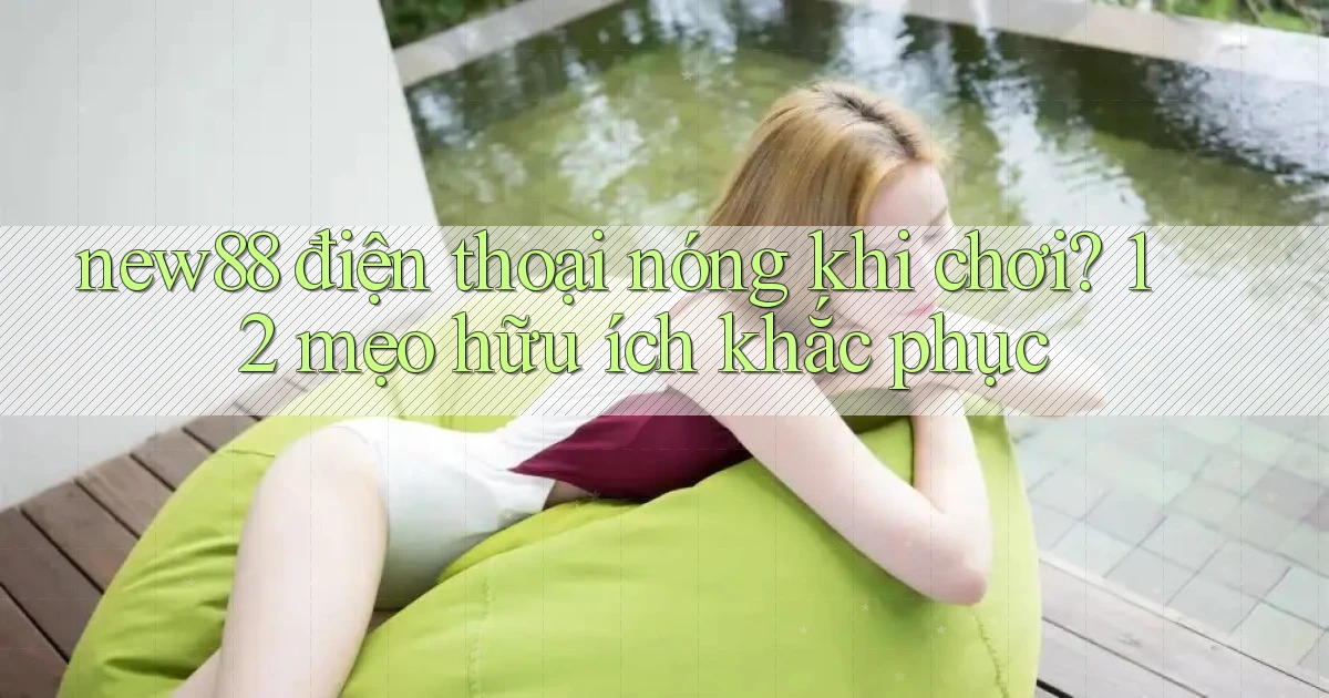 new88 điện thoại nóng khi chơi 12 mẹo hữu ích khắc phục