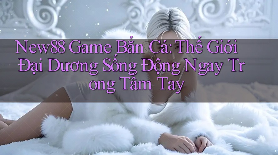 New88 Game Bắn Cá: Thế Giới Đại Dương Sống Động Ngay Trong Tầm Tay