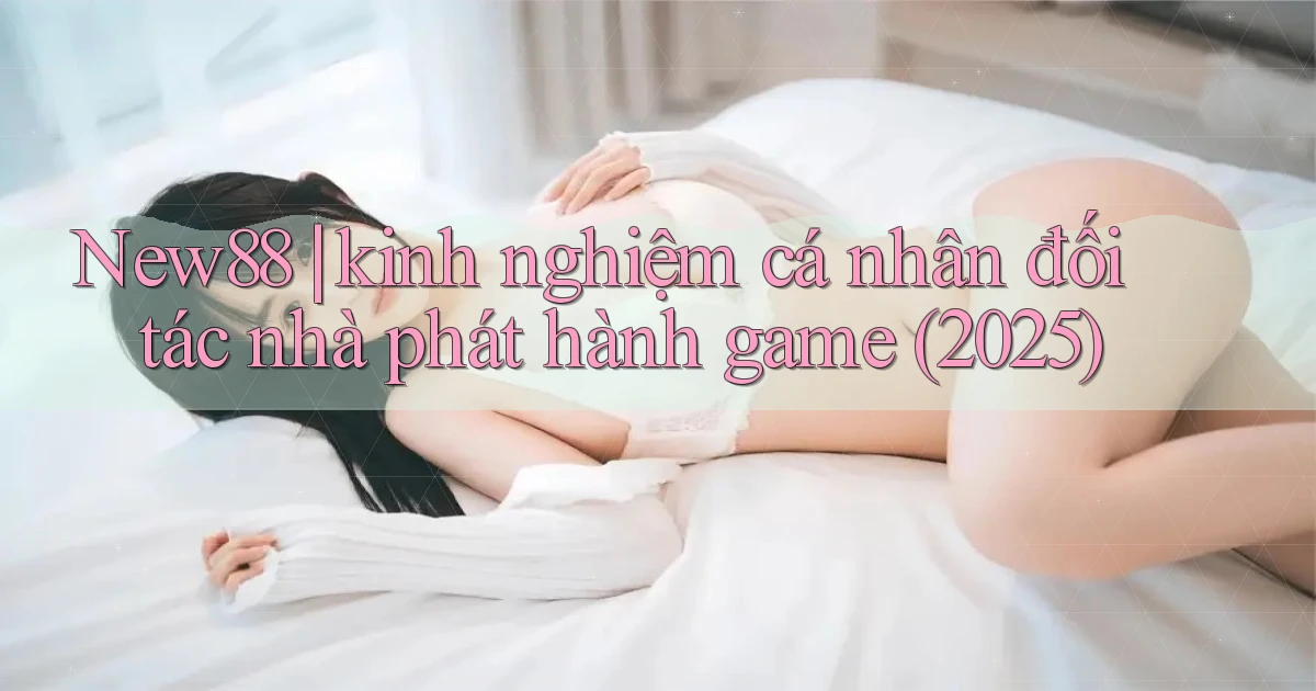 New88 kinh nghiệm cá nhân đối tác nhà phát hành game (2025)