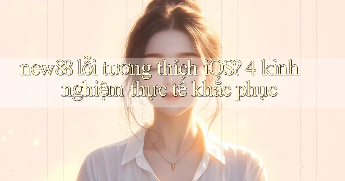 new88 lỗi tương thích iOS 4 kinh nghiệm thực tế khắc phục