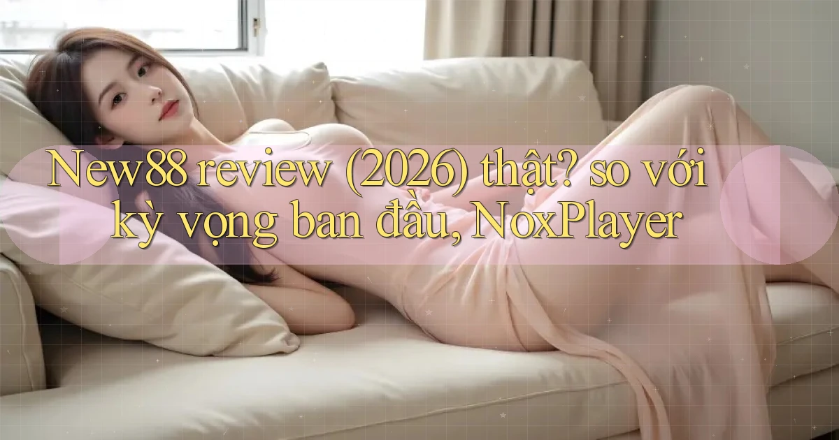New88 review (2026) thật so với kỳ vọng ban đầu, NoxPlayer