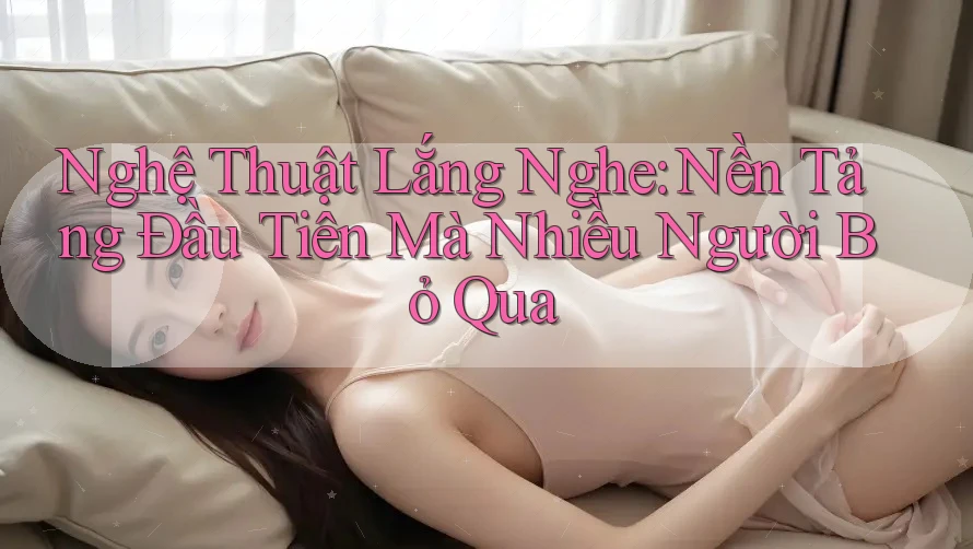 Nghệ Thuật Lắng Nghe: Nền Tảng Đầu Tiên Mà Nhiều Người Bỏ Qua