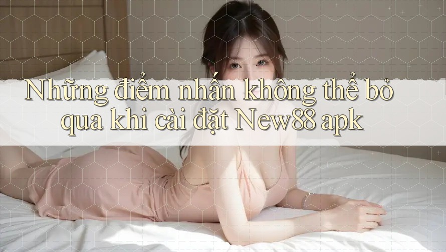 Những điểm nhấn không thể bỏ qua khi cài đặt New88 apk