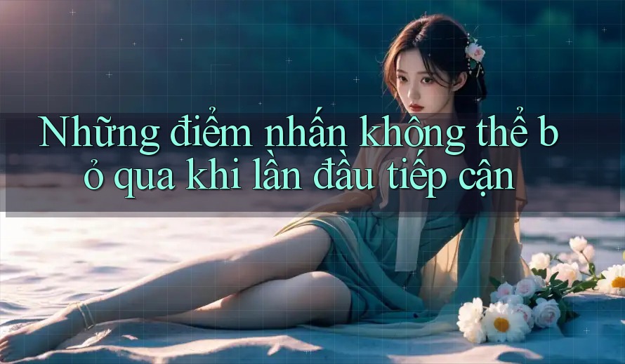 Những điểm nhấn không thể bỏ qua khi lần đầu tiếp cận