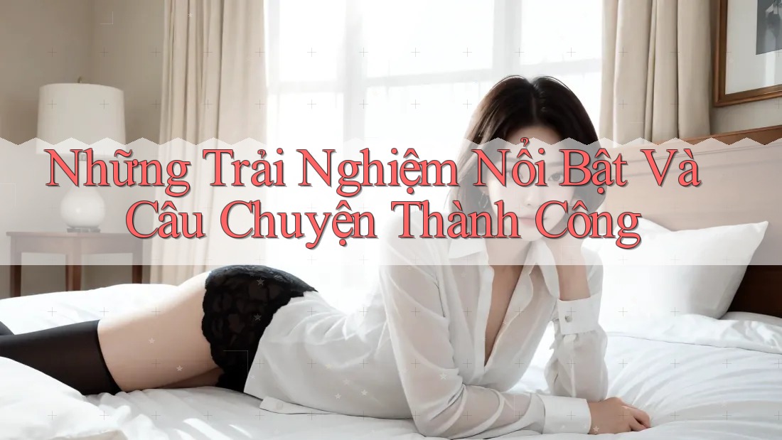 Những Trải Nghiệm Nổi Bật Và Câu Chuyện Thành Công