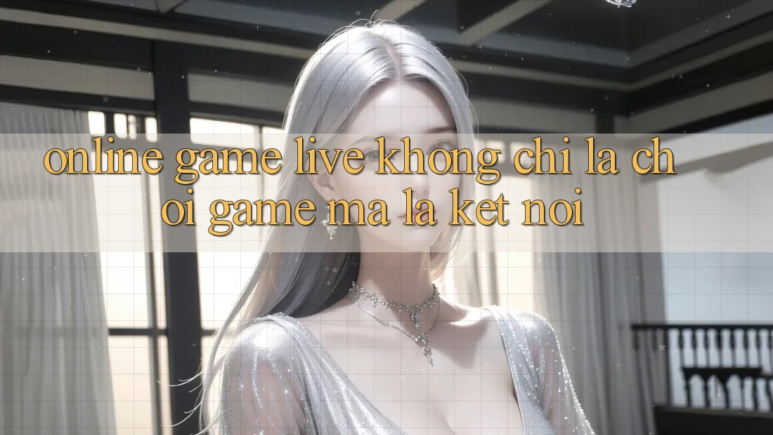 “Online Game Live” Không Chỉ Là Chơi Game, Mà Là Kết Nối