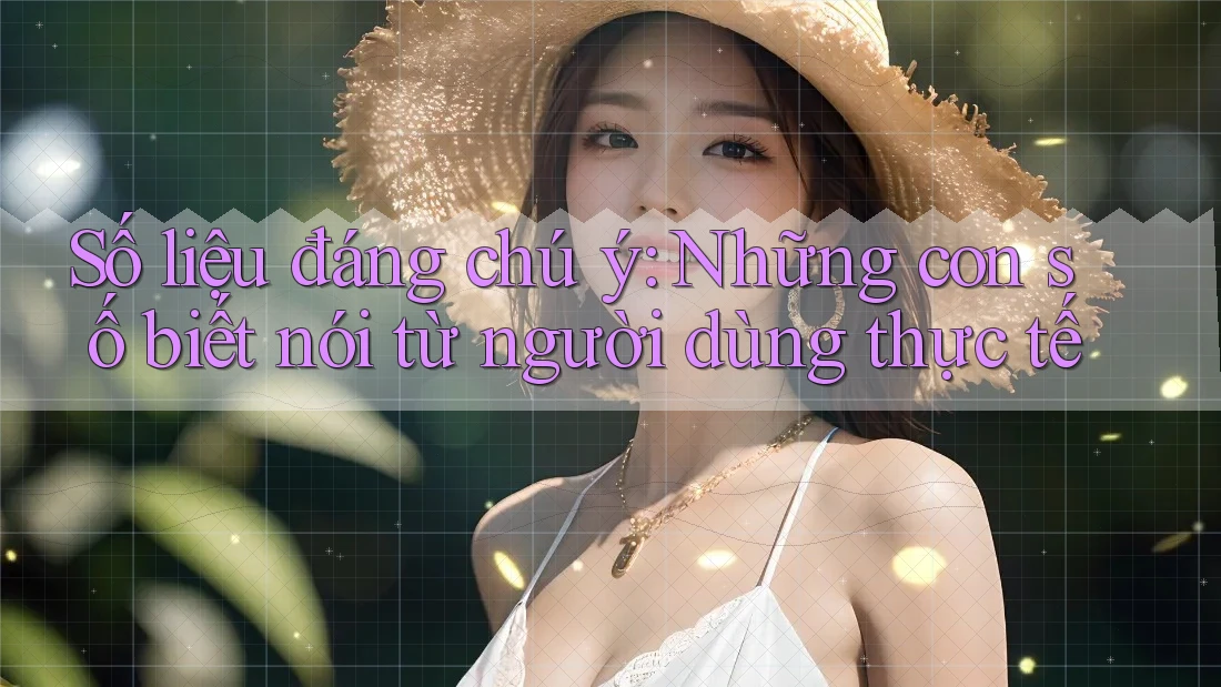 Số liệu đáng chú ý: Những con số biết nói từ người dùng thực tế