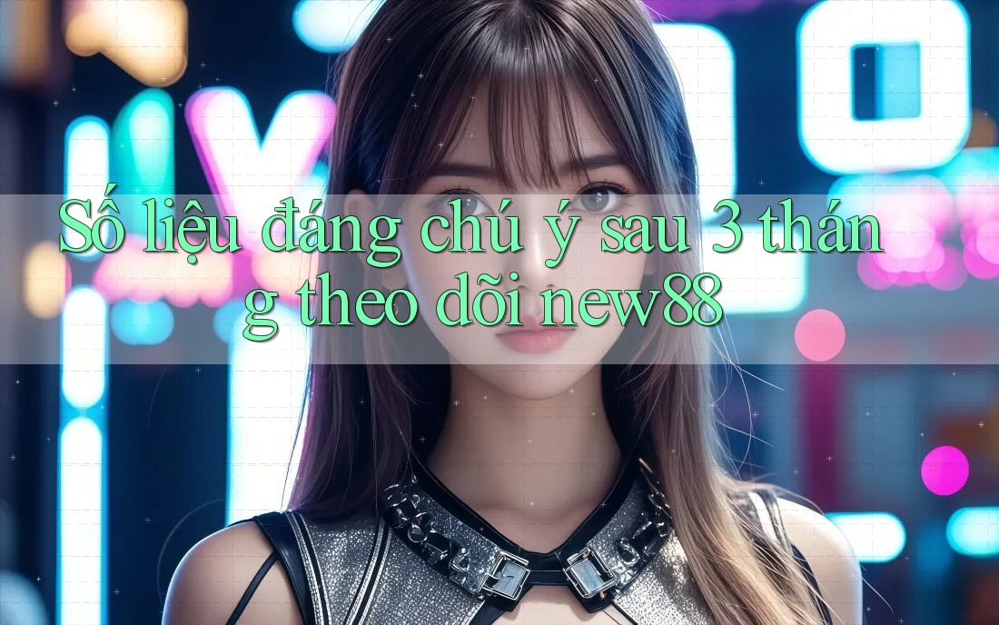 Số liệu đáng chú ý sau 3 tháng theo dõi new88