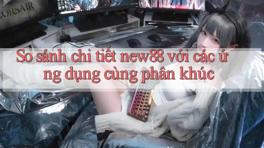 So sánh chi tiết new88 với các ứng dụng cùng phân khúc