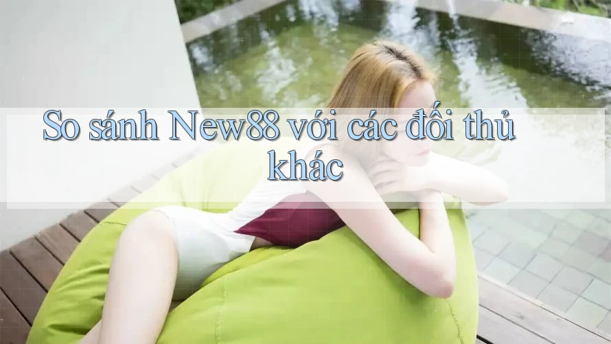 So sánh New88 với các đối thủ khác