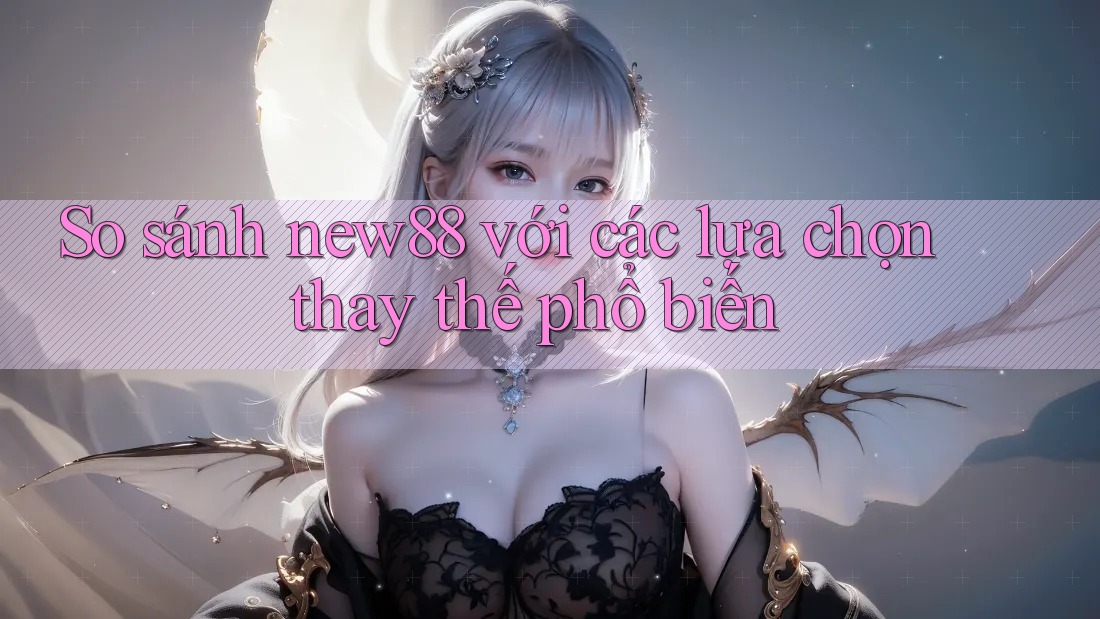 So sánh new88 với các lựa chọn thay thế phổ biến