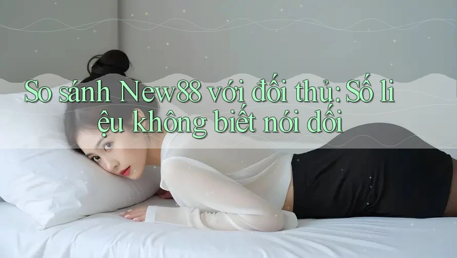 So sánh New88 với đối thủ: Số liệu không biết nói dối