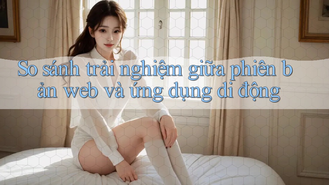 So sánh trải nghiệm giữa phiên bản web và ứng dụng di động