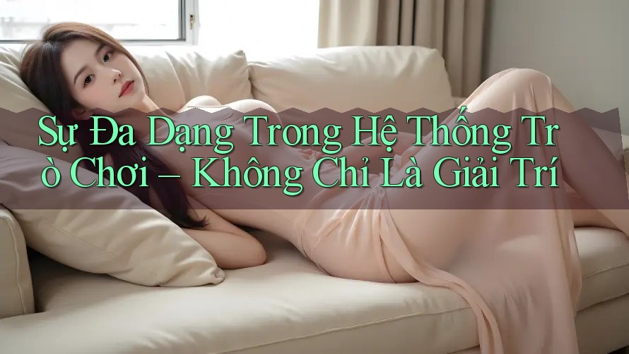 Sự Đa Dạng Trong Hệ Thống Trò Chơi – Không Chỉ Là Giải Trí