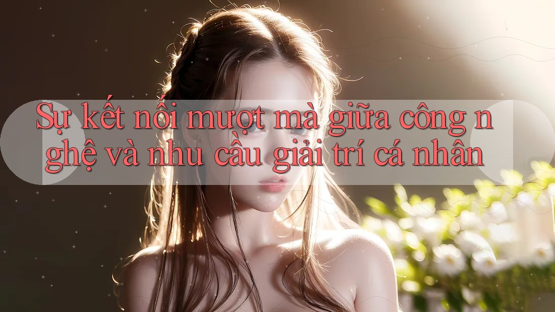 Sự kết nối mượt mà giữa công nghệ và nhu cầu giải trí cá nhân