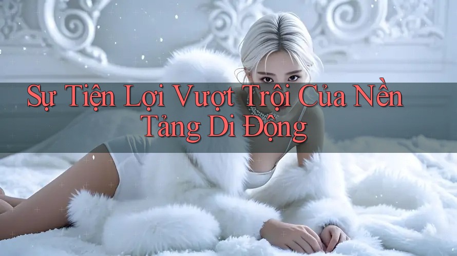 Sự Tiện Lợi Vượt Trội Của Nền Tảng Di Động