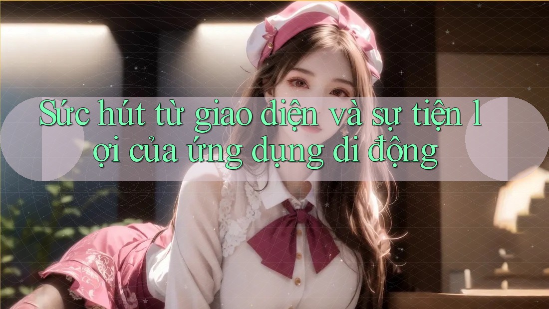 Sức hút từ giao diện và sự tiện lợi của ứng dụng di động