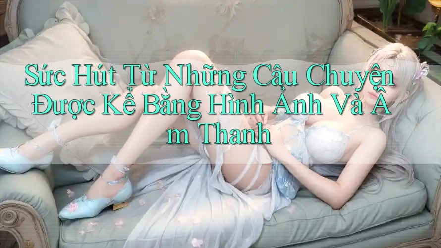 Sức Hút Từ Những Câu Chuyện Được Kể Bằng Hình Ảnh Và Âm Thanh