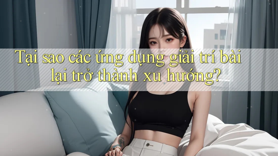 Tại sao các ứng dụng giải trí bài lại trở thành xu hướng?