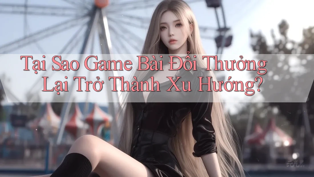 Tại Sao Game Bài Đổi Thưởng Lại Trở Thành Xu Hướng?