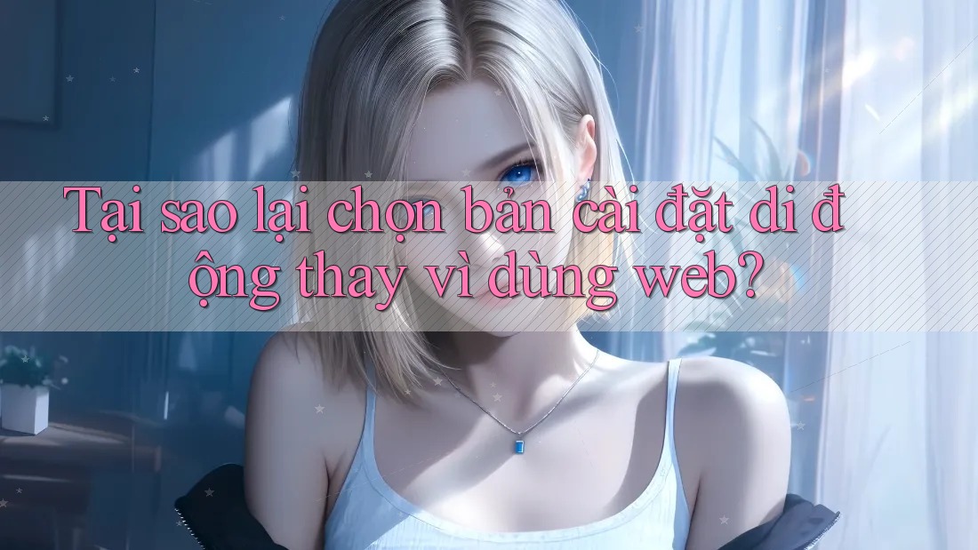 Tại sao lại chọn bản cài đặt di động thay vì dùng web?