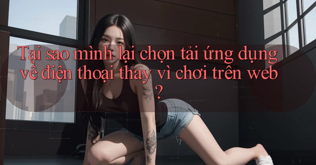 Tại sao mình lại chọn tải ứng dụng về điện thoại thay vì chơi trên web?