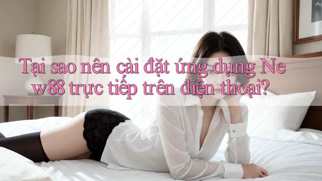 Tại sao nên cài đặt ứng dụng New88 trực tiếp trên điện thoại?
