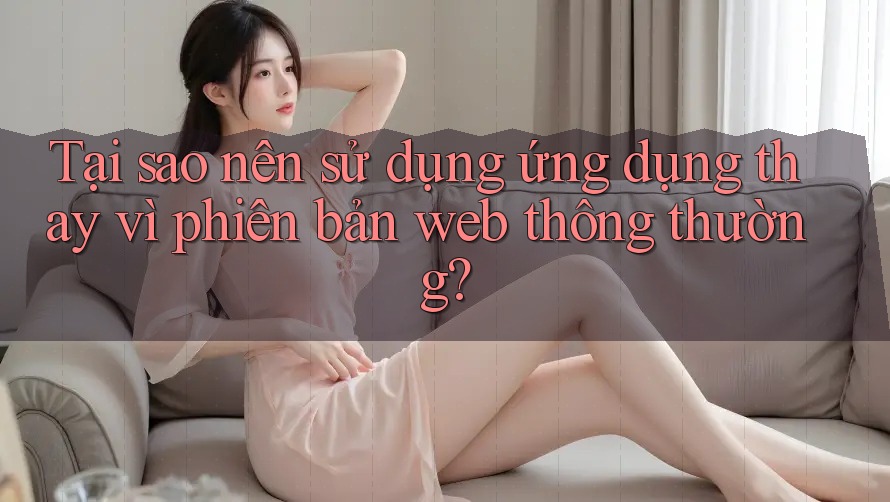 Tại sao nên sử dụng ứng dụng thay vì phiên bản web thông thường? Tại sao nên sử dụng ứng dụng thay vì phiên bản web thông thường?