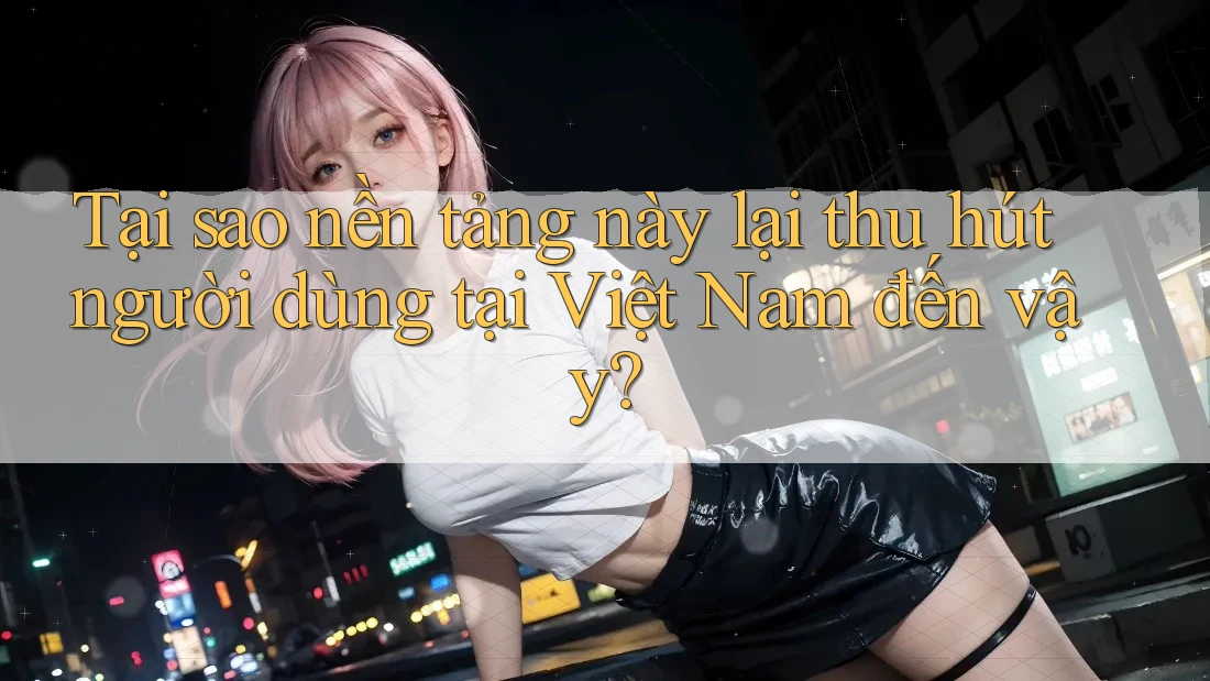 Tại sao nền tảng này lại thu hút người dùng tại Việt Nam đến vậy?