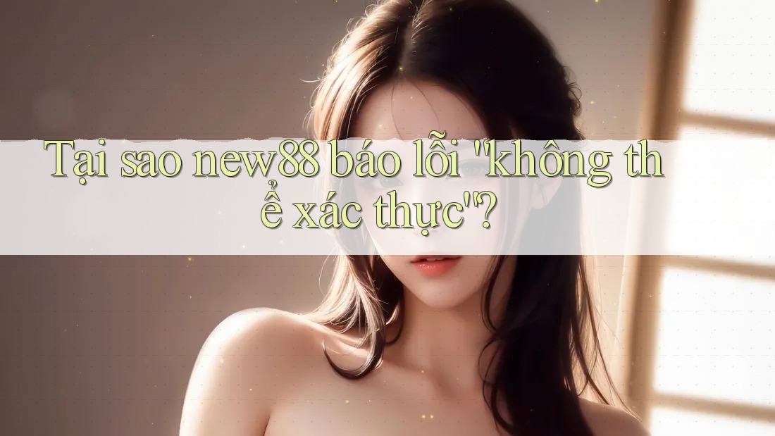 Tại sao new88 báo lỗi “không thể xác thực”?