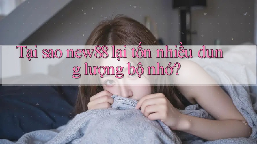 Tại sao new88 lại tốn nhiều dung lượng bộ nhớ?