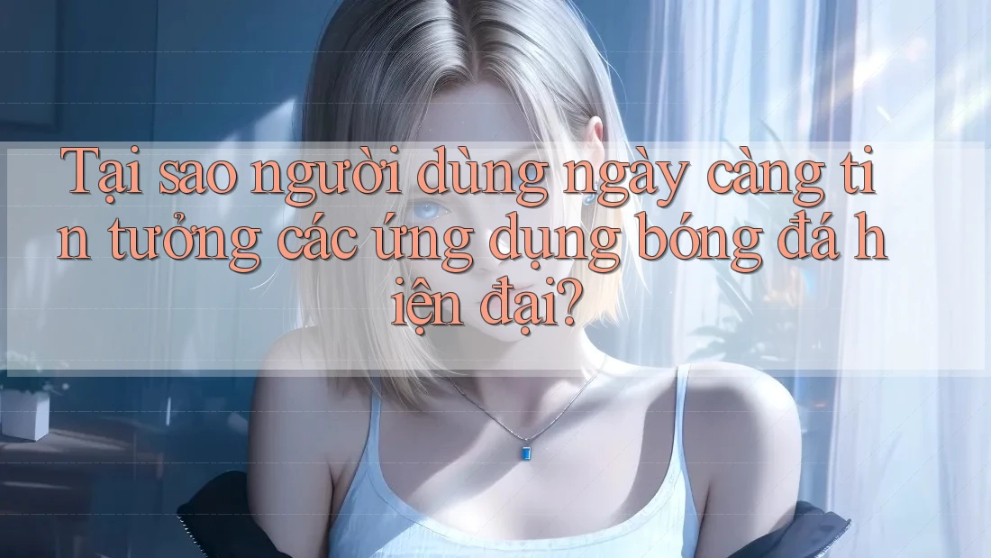 Tại sao người dùng ngày càng tin tưởng các ứng dụng bóng đá hiện đại?