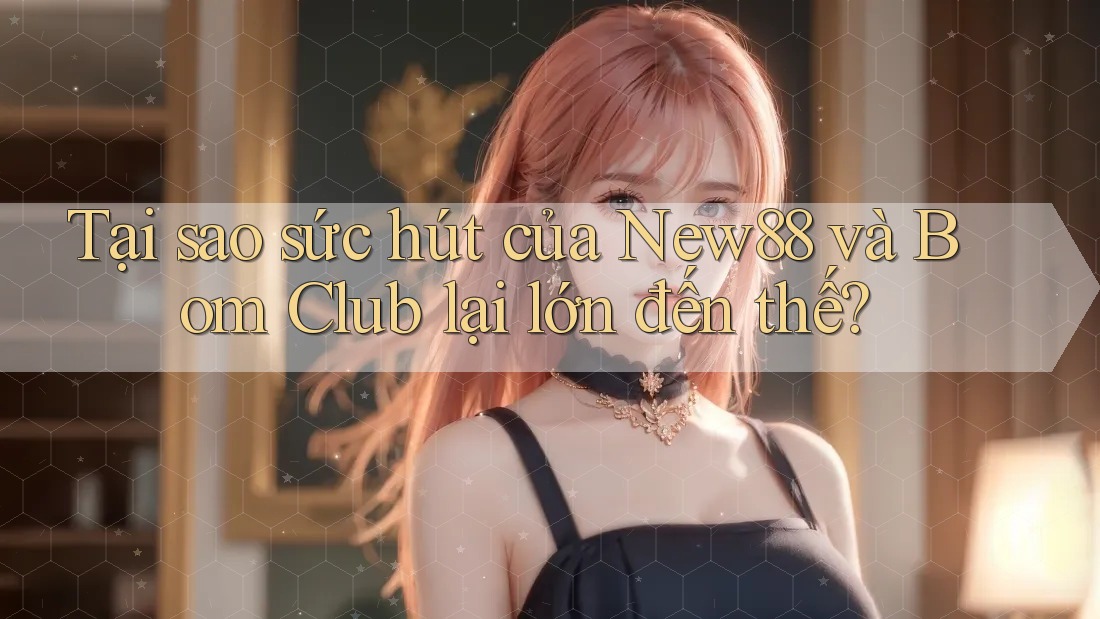 Tại sao sức hút của New88 và Bom Club lại lớn đến thế?