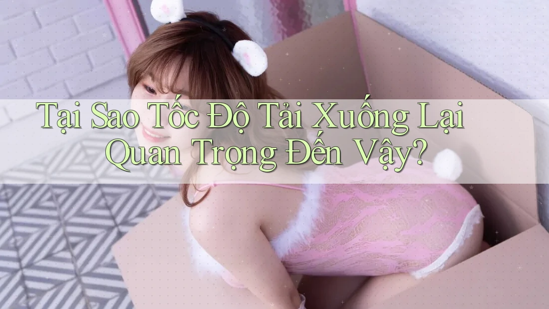 Tại Sao Tốc Độ Tải Xuống Lại Quan Trọng Đến Vậy?