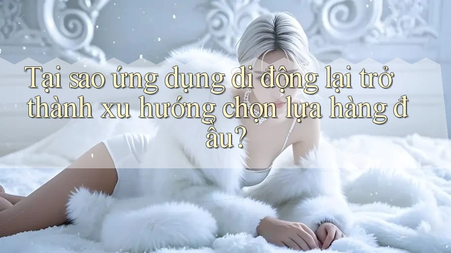 Tại sao ứng dụng di động lại trở thành xu hướng chọn lựa hàng đầu?
