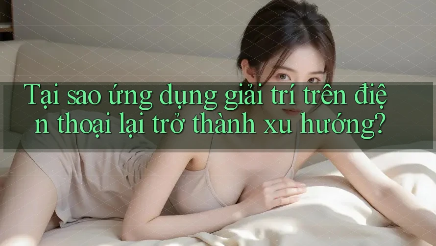 Tại sao ứng dụng giải trí trên điện thoại lại trở thành xu hướng?