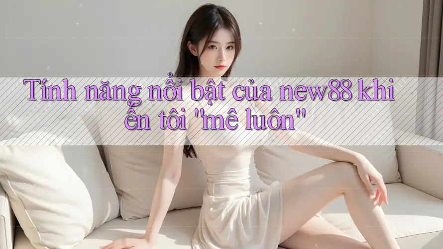 Tính năng nổi bật của new88 khiến tôi “mê luôn”