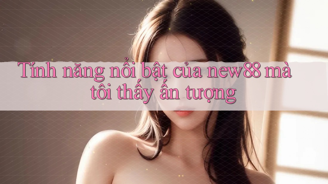 Tính năng nổi bật của New88 mà tôi thấy ấn tượng