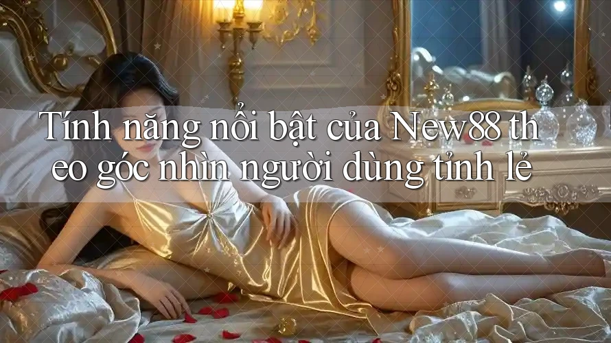 Tính năng nổi bật của New88 theo góc nhìn người dùng tỉnh lẻ