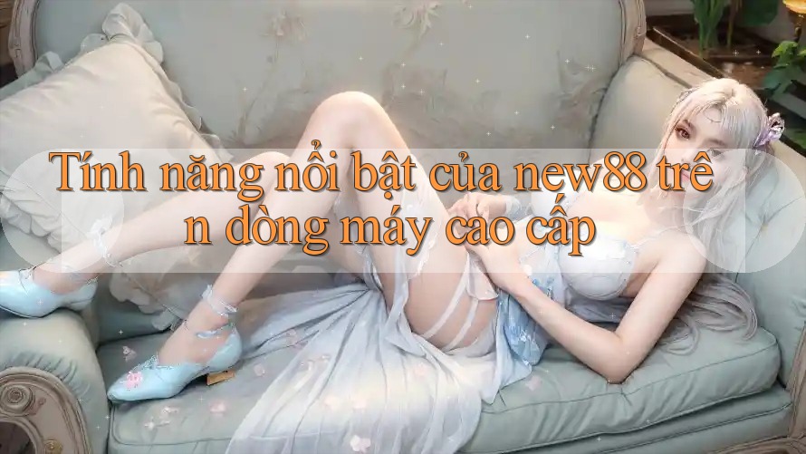Tính năng nổi bật của new88 trên dòng máy cao cấp
