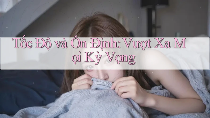 Tốc Độ và Ổn Định: Vượt Xa Mọi Kỳ Vọng