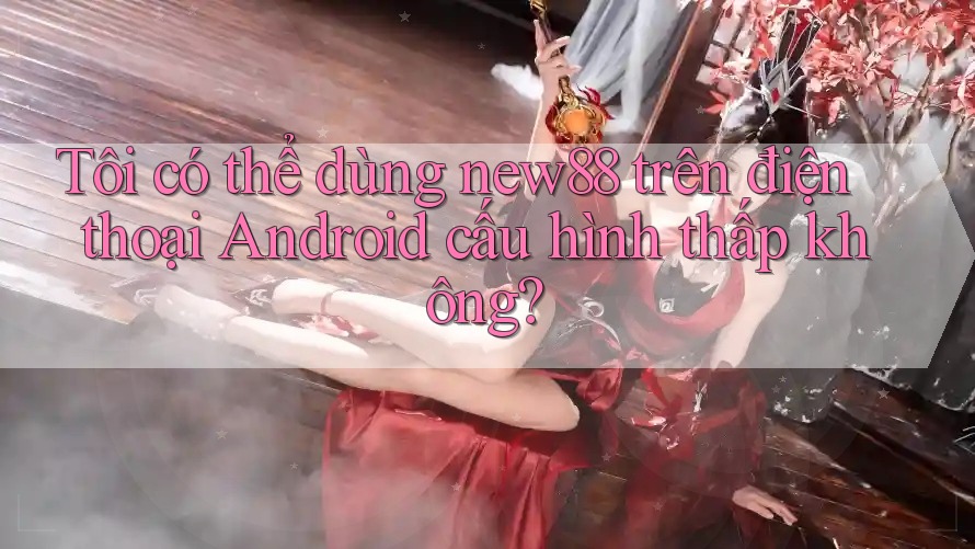 Tôi có thể dùng new88 trên điện thoại Android cấu hình thấp không?