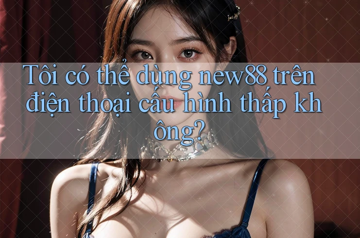 Tôi có thể dùng new88 trên điện thoại cấu hình thấp không? Tôi có thể dùng new88 trên điện thoại cấu hình thấp không?