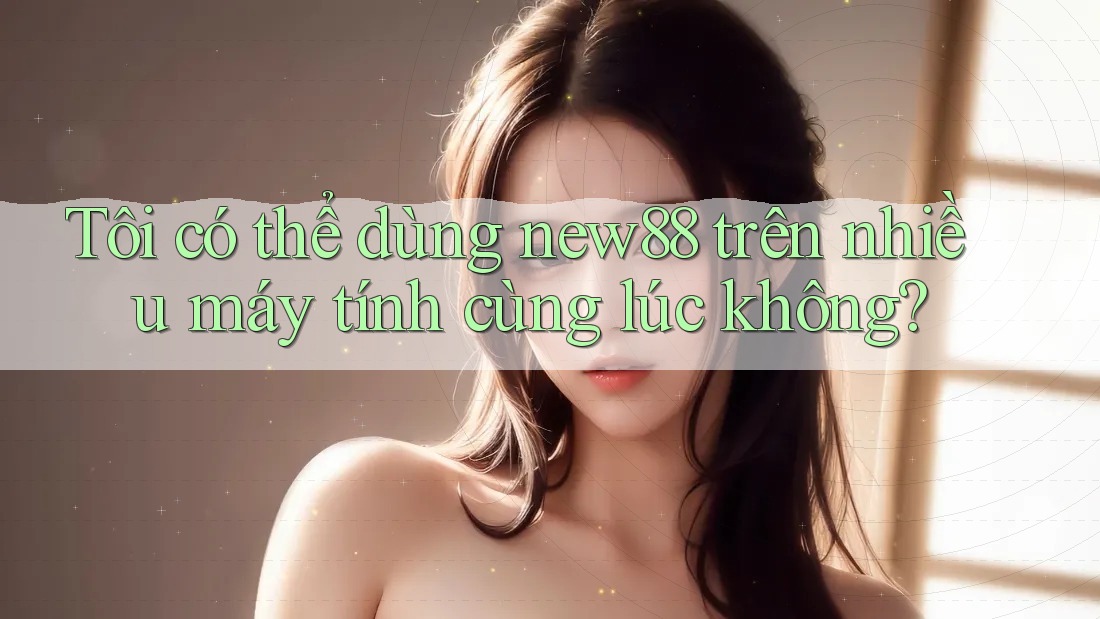 Tôi có thể dùng new88 trên nhiều máy tính cùng lúc không?