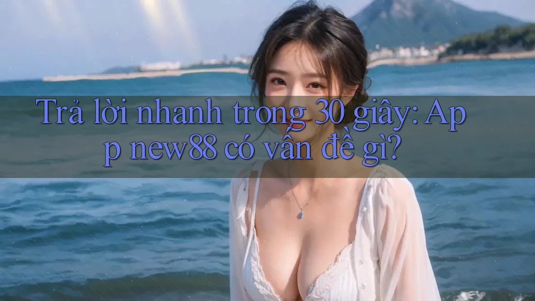 Trả lời nhanh trong 30 giây: App new88 có vấn đề gì?