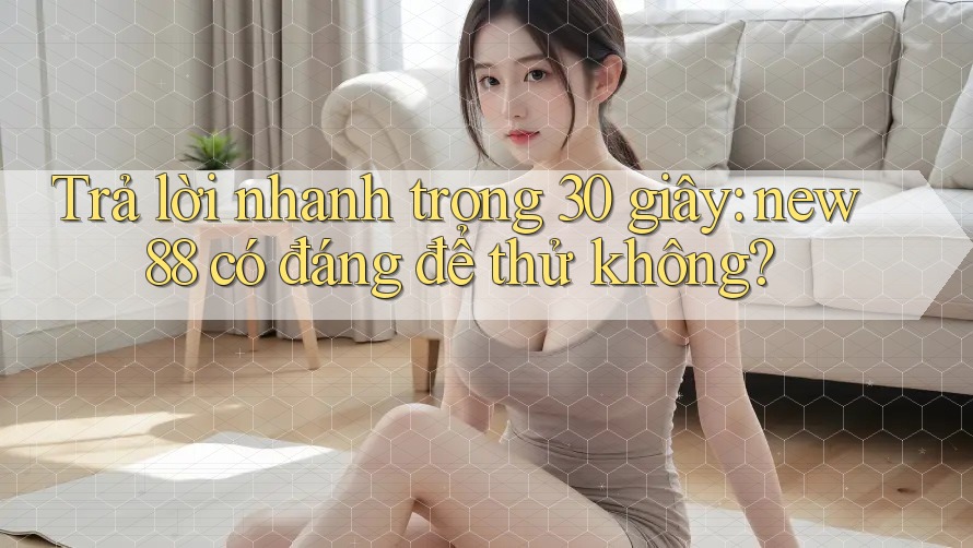 Trả lời nhanh trong 30 giây: new88 có đáng để thử không?