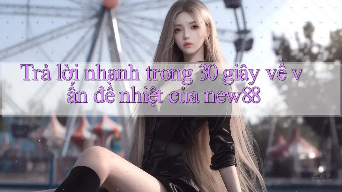 Trả lời nhanh trong 30 giây về vấn đề nhiệt của new88
